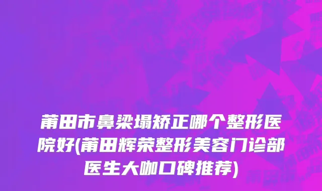 莆田市鼻梁塌矫正哪个整形医院好(莆田辉荣整形美容门诊部医生大咖口碑推荐)