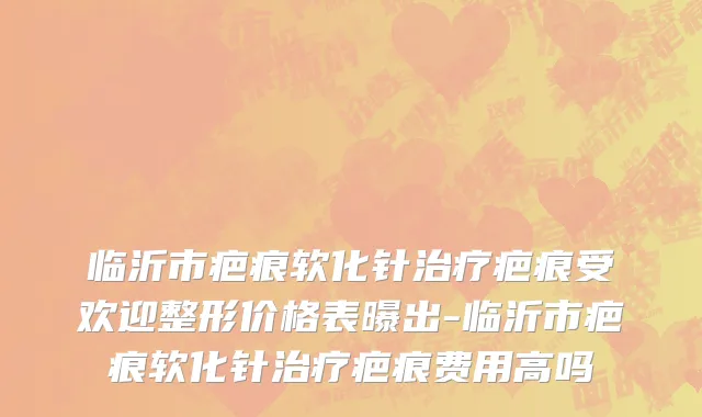 临沂市疤痕软化针治疗疤痕受欢迎整形价格表曝出-临沂市疤痕软化针治疗疤痕费用高吗