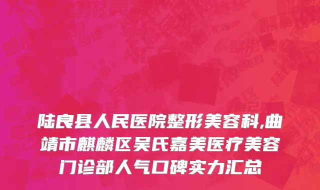 陆良县人民医院整形美容科,曲靖市麒麟区吴氏嘉美医疗美容门诊部人气口碑实力汇总