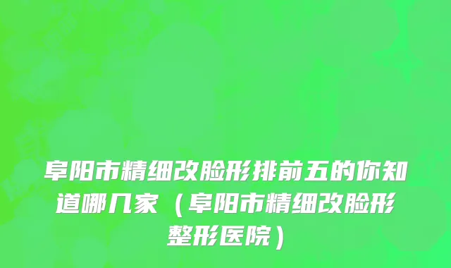 阜阳市精细改脸形排前五的你知道哪几家（阜阳市精细改脸形整形医院）