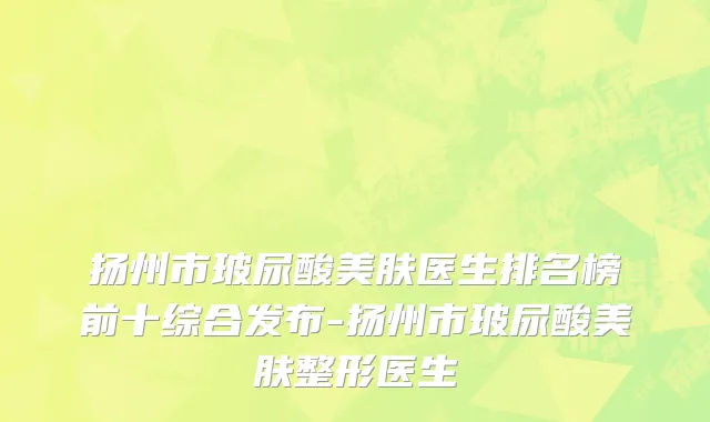 扬州市玻尿酸美肤医生排名榜前十综合发布-扬州市玻尿酸美肤整形医生