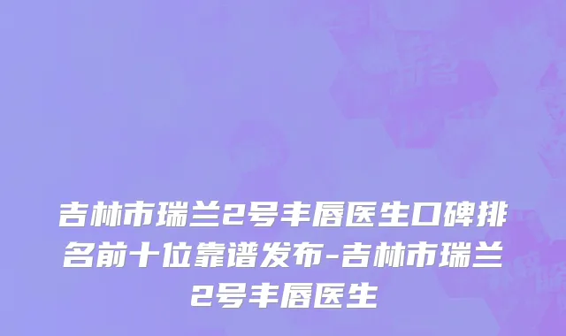 吉林市瑞兰2号丰唇医生口碑排名前十位靠谱发布-吉林市瑞兰2号丰唇医生