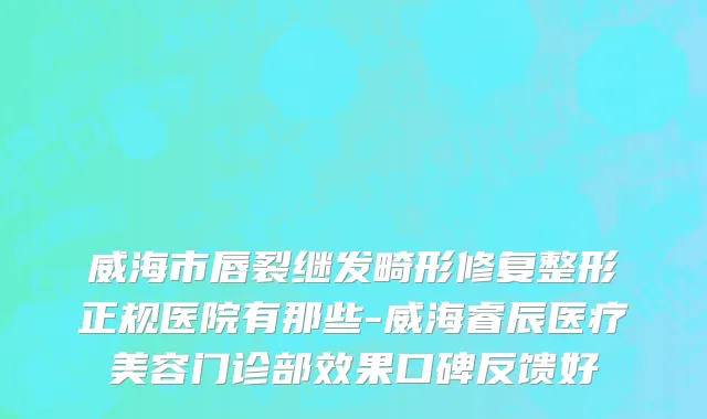威海市唇裂继发畸形修复整形正规医院有那些-威海睿辰医疗美容门诊部效果口碑反馈好