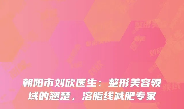 朝阳市刘欣医生：整形美容领域的翘楚，溶脂线减肥专家