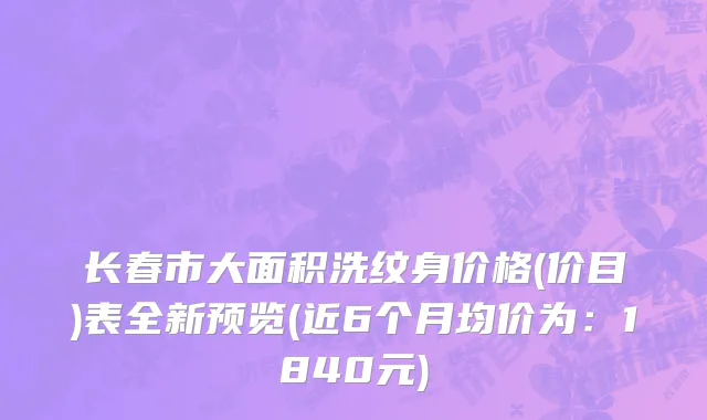 长春市大面积洗纹身价格(价目)表全新预览(近6个月均价为：1840元)