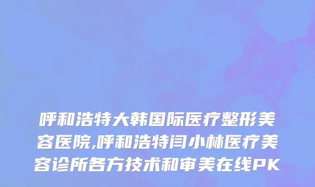 呼和浩特大韩国际医疗整形美容医院,呼和浩特闫小林医疗美容诊所各方技术和审美在线PK