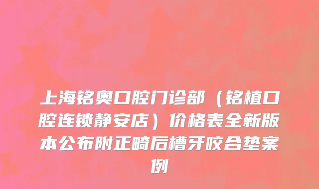 上海铭奥口腔门诊部（铭植口腔连锁静安店）价格表全新版本公布附正畸后槽牙咬合垫案例