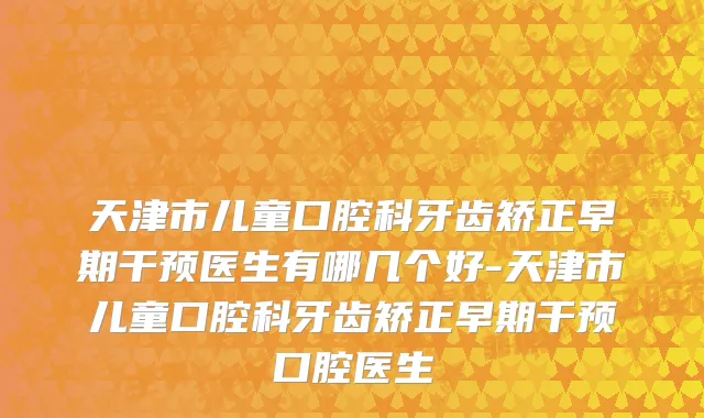 天津市儿童口腔科牙齿矫正早期干预医生有哪几个好-天津市儿童口腔科牙齿矫正早期干预口腔医生