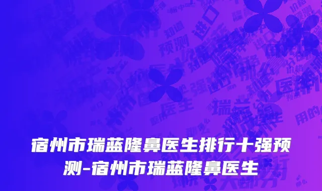 宿州市瑞蓝隆鼻医生排行十强预测-宿州市瑞蓝隆鼻医生