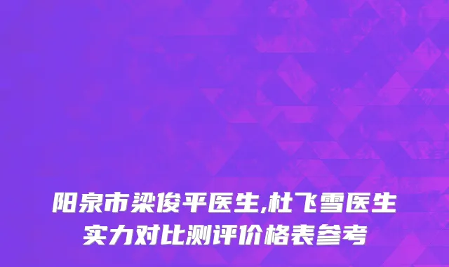阳泉市梁俊平医生,杜飞雪医生实力对比测评价格表参考
