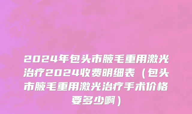2024年包头市腋毛重用激光治疗2024收费明细表（包头市腋毛重用激光治疗手术价格要多少啊）
