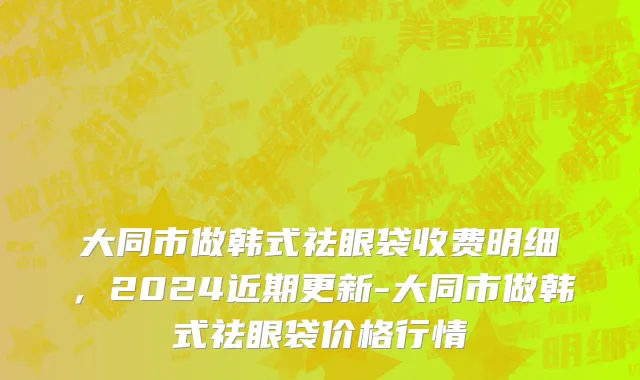 大同市做韩式祛眼袋收费明细，2024近期更新-大同市做韩式祛眼袋价格行情