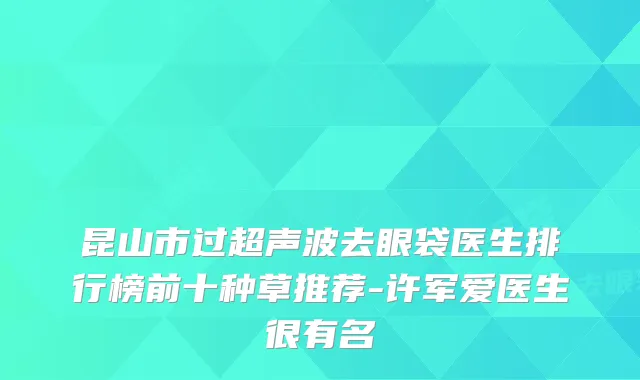 昆山市过超声波去眼袋医生排行榜前十种草推荐-许军爱医生很有名