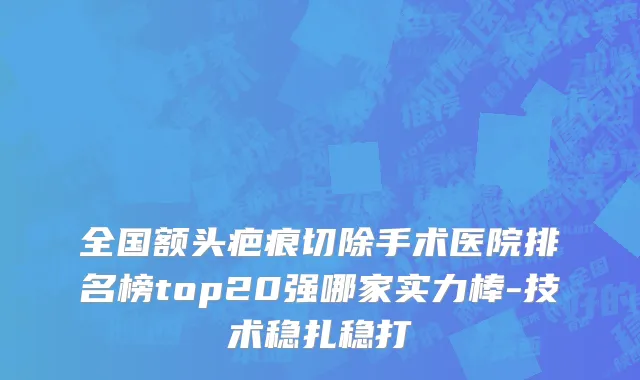 全国额头疤痕切除手术医院排名榜top20强哪家实力棒-技术稳扎稳打