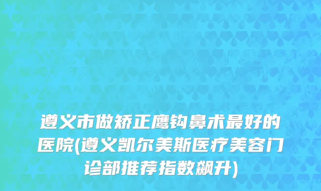 遵义市做矫正鹰钩鼻术最好的医院(遵义凯尔美斯医疗美容门诊部推荐指数飙升)