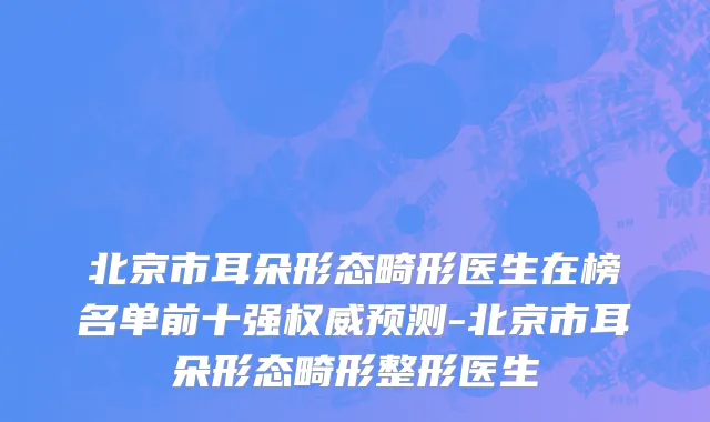 北京市耳朵形态畸形医生在榜名单前十强权威预测-北京市耳朵形态畸形整形医生
