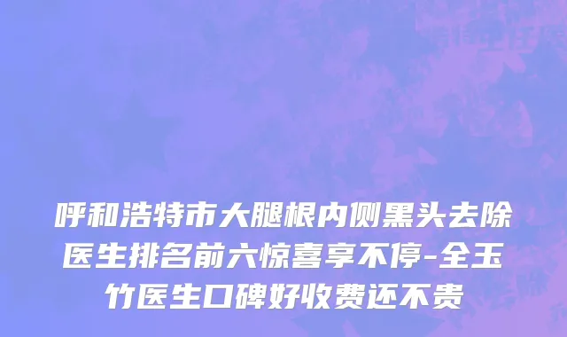 呼和浩特市大腿根内侧黑头去除医生排名前六惊喜享不停-全玉竹医生口碑好收费还不贵