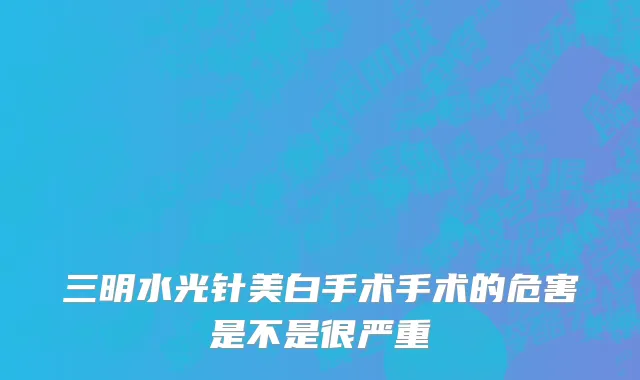 三明水光针美白手术手术的危害是不是很严重