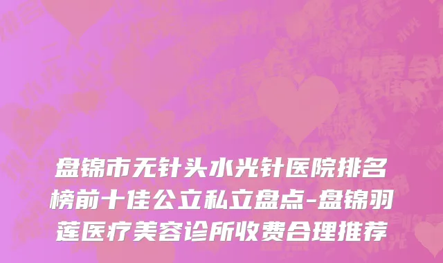盘锦市无针头水光针医院排名榜前十佳公立私立盘点-盘锦羽莲医疗美容诊所收费合理推荐