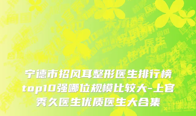 宁德市招风耳整形医生排行榜top10强哪位规模比较大-上官秀久医生优质医生大合集