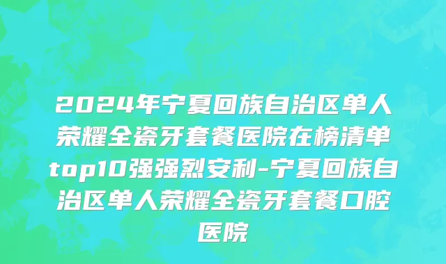 2024年宁夏回族自治区单人荣耀全瓷牙套餐医院在榜清单top10强强烈安利-宁夏回族自治区单人荣耀全瓷牙套餐口腔医院