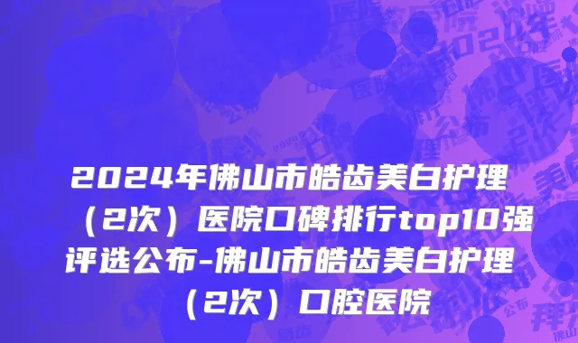 2024年佛山市皓齿美白护理（2次）医院口碑排行top10强评选公布-佛山市皓齿美白护理（2次）口腔医院