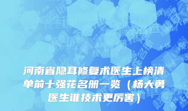 河南省隐耳修复术医生上榜清单前十强花名册一览（杨大勇医生谁技术更厉害）