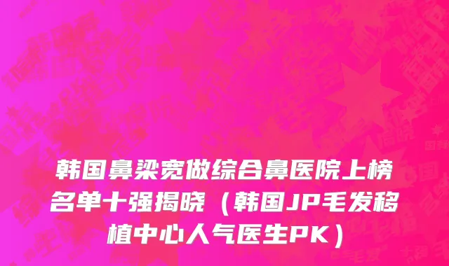 韩国鼻梁宽做综合鼻医院上榜名单十强揭晓（韩国JP毛发移植中心人气医生PK）