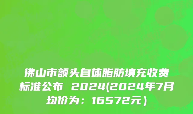 佛山市额头自体脂肪填充收费标准公布 2024(2024年7月均价为：16572元）