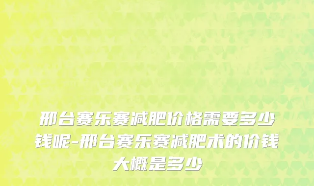 邢台赛乐赛减肥价格需要多少钱呢-邢台赛乐赛减肥术的价钱大概是多少