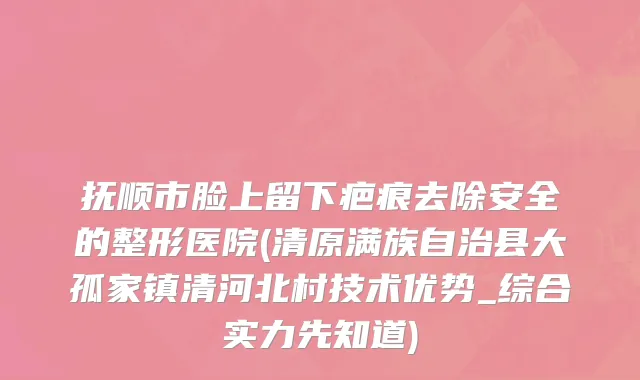 抚顺市脸上留下疤痕去除安全的整形医院(清原满族自治县大孤家镇清河北村技术优势_综合实力先知道)