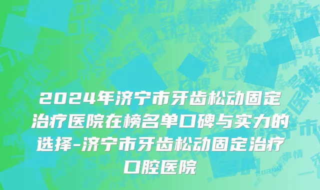 2024年济宁市牙齿松动固定治疗医院在榜名单口碑与实力的选择-济宁市牙齿松动固定治疗口腔医院