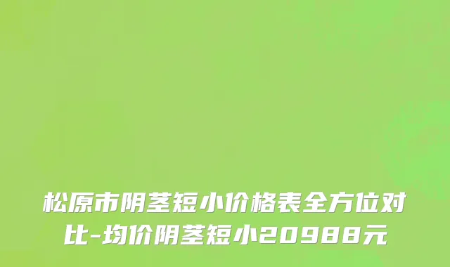 松原市阴茎短小价格表全方位对比-均价阴茎短小20988元
