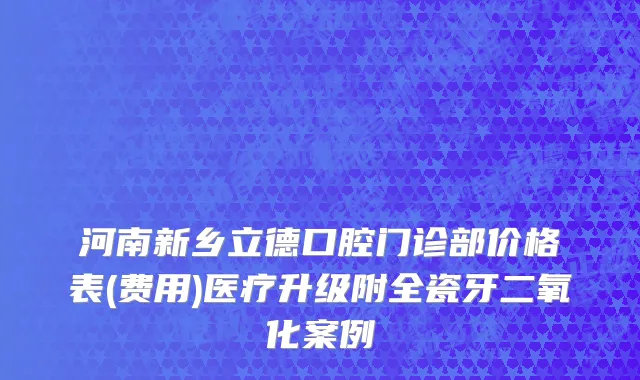 河南新乡立德口腔门诊部价格表(费用)医疗升级附全瓷牙二氧化案例