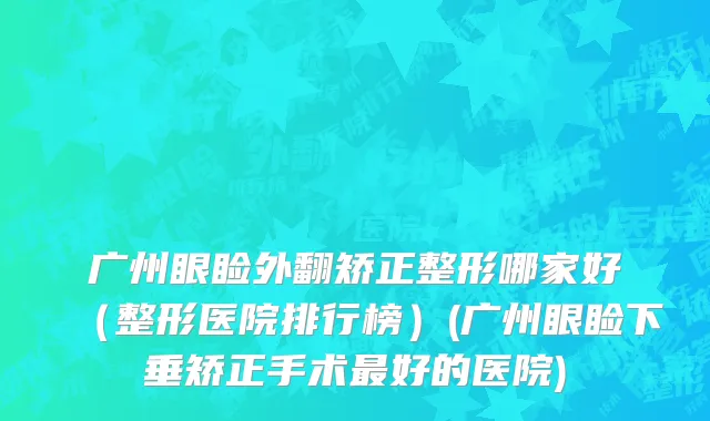 广州眼睑外翻矫正整形哪家好（整形医院排行榜）(广州眼睑下垂矫正手术最好的医院)