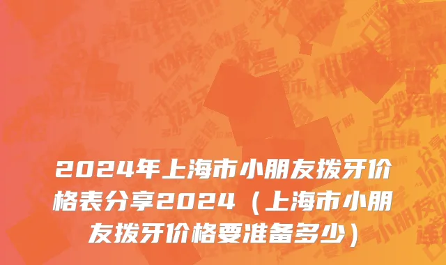 2024年上海市小朋友拨牙价格表分享2024（上海市小朋友拨牙价格要准备多少）