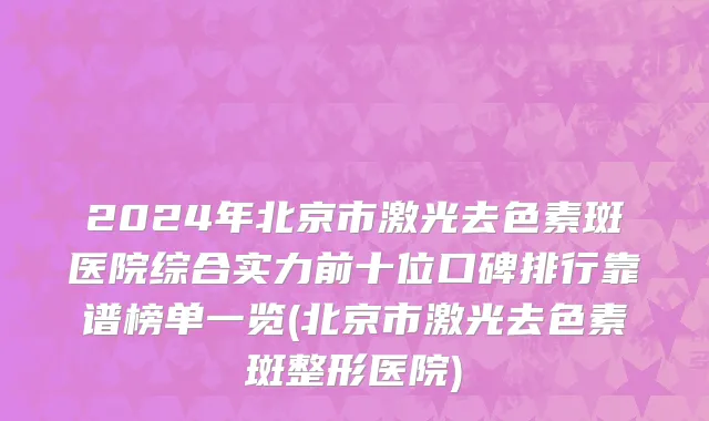 2024年北京市激光去色素斑医院综合实力前十位口碑排行靠谱榜单一览(北京市激光去色素斑整形医院)