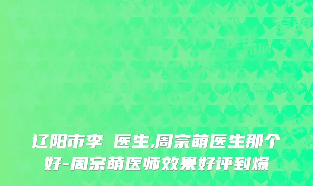 辽阳市李垚医生,周宗萌医生那个好-周宗萌医师效果好评到爆