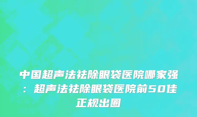中国超声法祛除眼袋医院哪家强：超声法祛除眼袋医院前50佳正规出圈