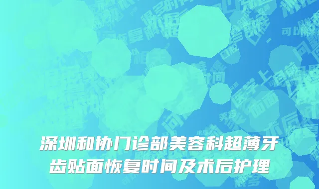 深圳和协门诊部美容科超薄牙齿贴面恢复时间及术后护理
