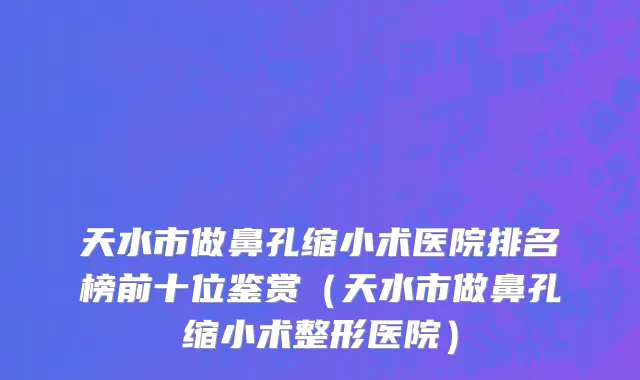 天水市做鼻孔缩小术医院排名榜前十位鉴赏（天水市做鼻孔缩小术整形医院）