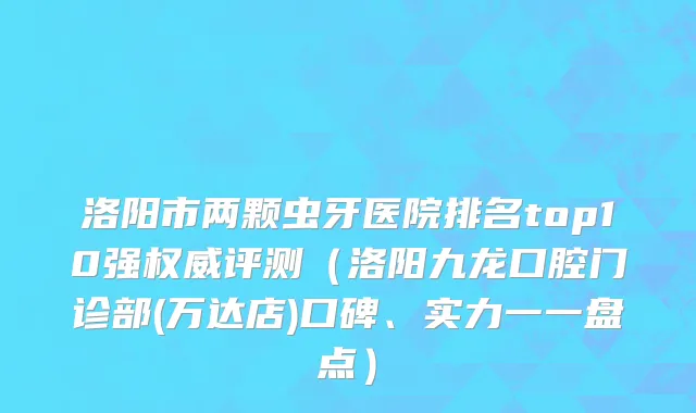 洛阳市两颗虫牙医院排名top10强权威评测（洛阳九龙口腔门诊部(万达店)口碑、实力一一盘点）
