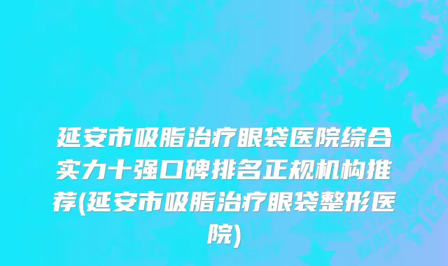延安市吸脂治疗眼袋医院综合实力十强口碑排名正规机构推荐(延安市吸脂治疗眼袋整形医院)