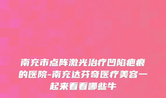 南充市点阵激光治疗凹陷疤痕的医院-南充达芬奇医疗美容一起来看看哪些牛