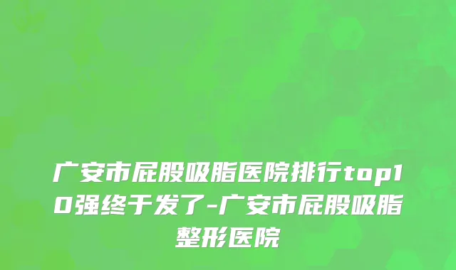 广安市屁股吸脂医院排行top10强终于发了-广安市屁股吸脂整形医院