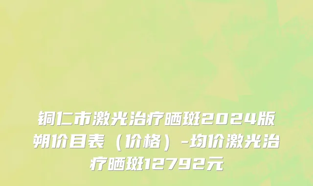 铜仁市激光治疗晒斑2024版朔价目表（价格）-均价激光治疗晒斑12792元