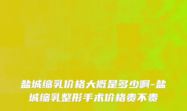 盐城缩乳价格大概是多少啊-盐城缩乳整形手术价格贵不贵