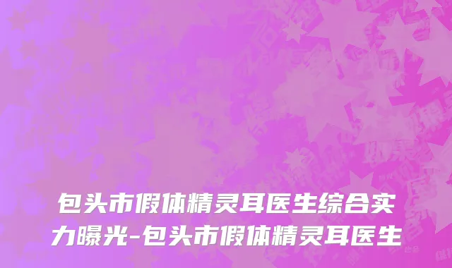 包头市假体精灵耳医生综合实力曝光-包头市假体精灵耳医生