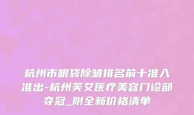 杭州市眼袋除皱排名前十准入准出-杭州芙艾医疗美容门诊部夺冠_附全新价格清单