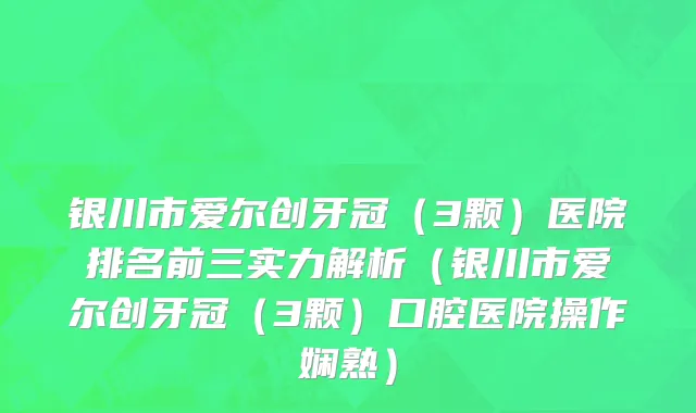 银川市爱尔创牙冠（3颗）医院排名前三实力解析（银川市爱尔创牙冠（3颗）口腔医院操作娴熟）
